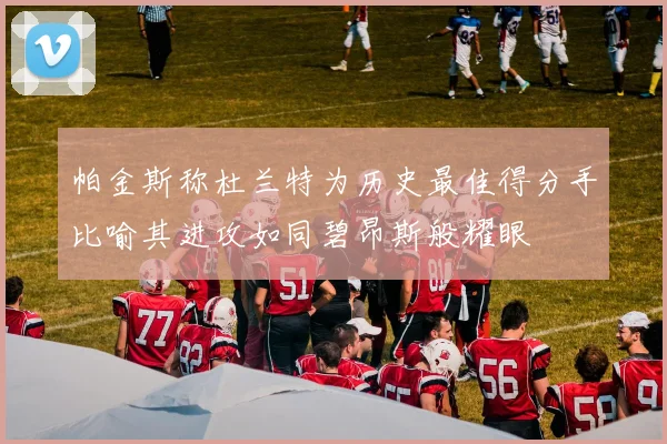 帕金斯称杜兰特为历史最佳得分手比喻其进攻如同碧昂斯般耀眼