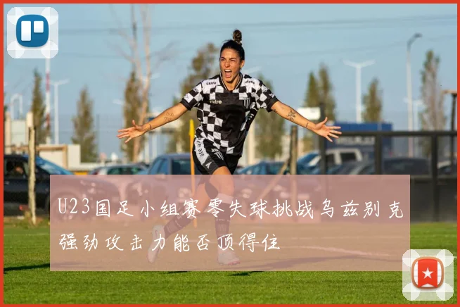 U23国足小组赛零失球挑战乌兹别克强劲攻击力能否顶得住