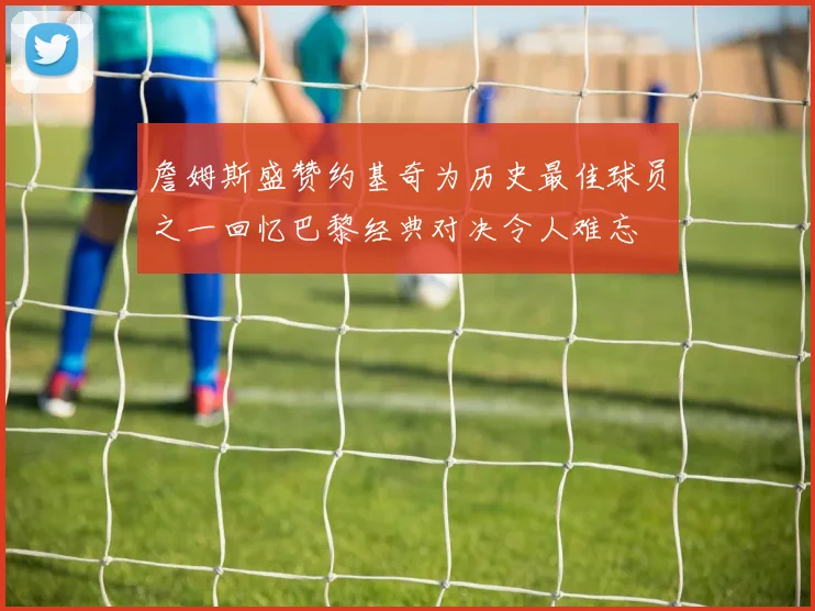 詹姆斯盛赞约基奇为历史最佳球员之一回忆巴黎经典对决令人难忘