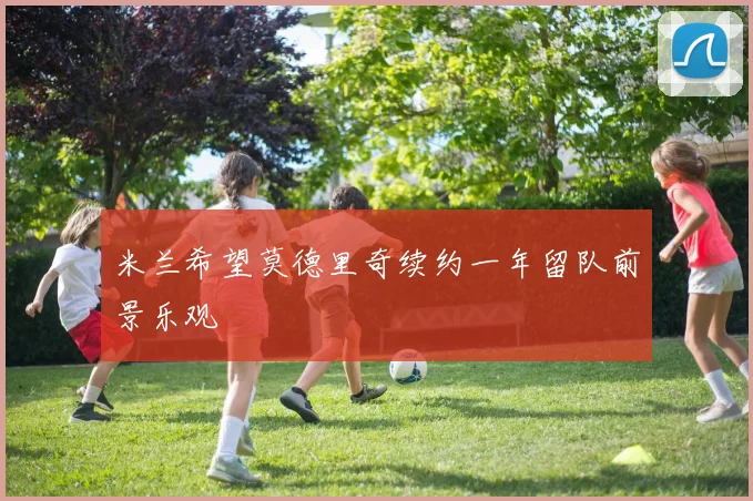 米兰希望莫德里奇续约一年留队前景乐观