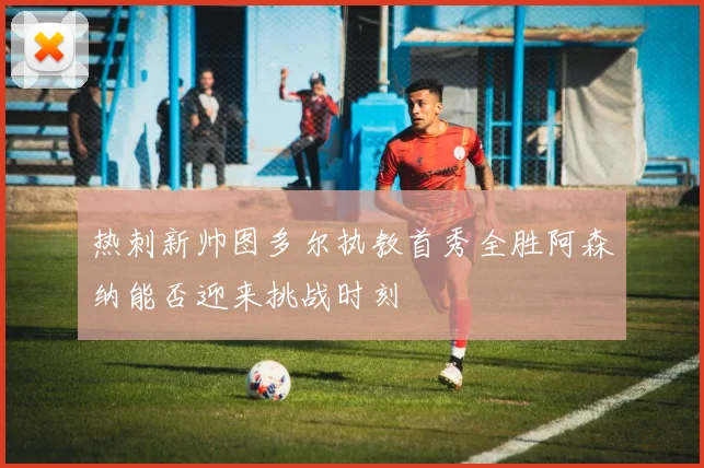 热刺新帅图多尔执教首秀全胜阿森纳能否迎来挑战时刻