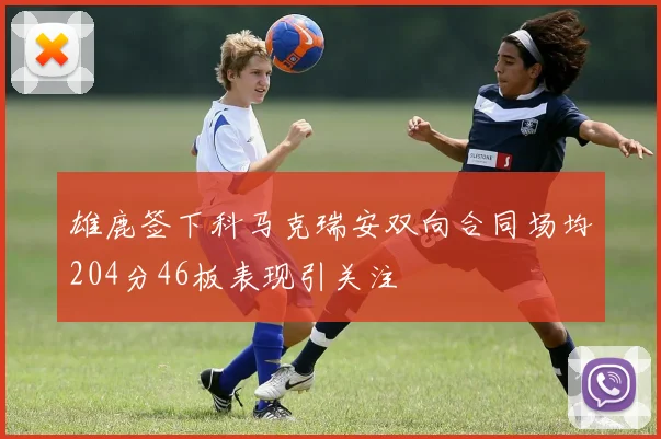 雄鹿签下科马克瑞安双向合同场均204分46板表现引关注