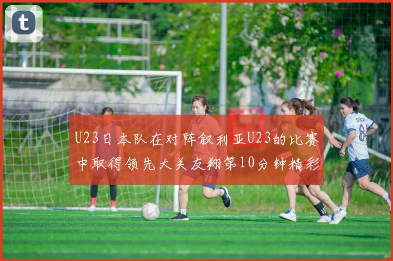 U23日本队在对阵叙利亚U23的比赛中取得领先大关友翔第10分钟精彩进球