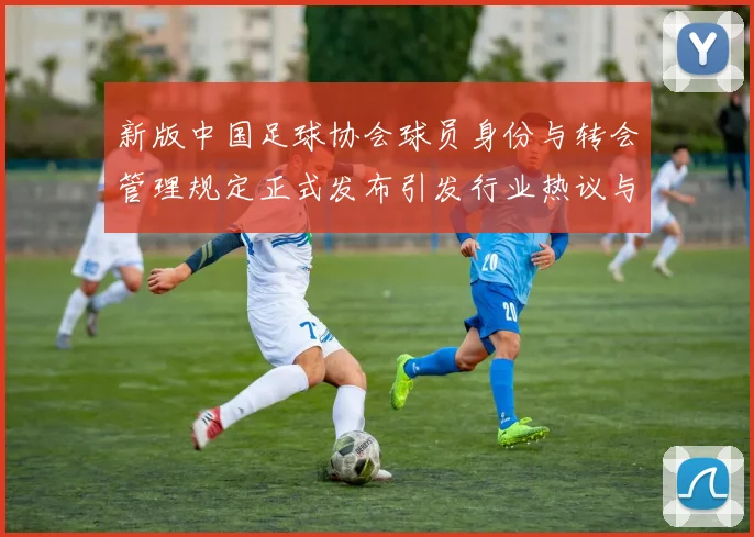 新版中国足球协会球员身份与转会管理规定正式发布引发行业热议与期待