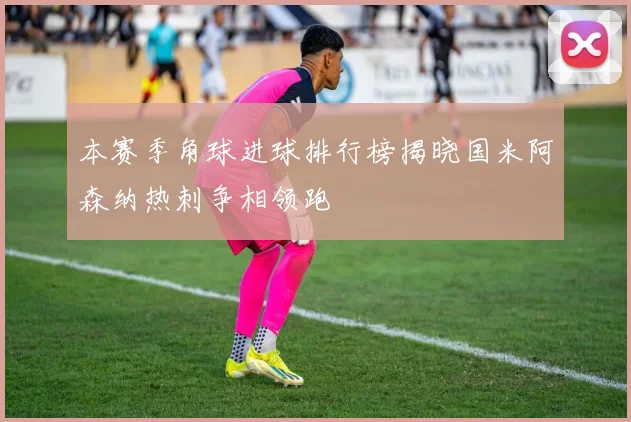 本赛季角球进球排行榜揭晓国米阿森纳热刺争相领跑