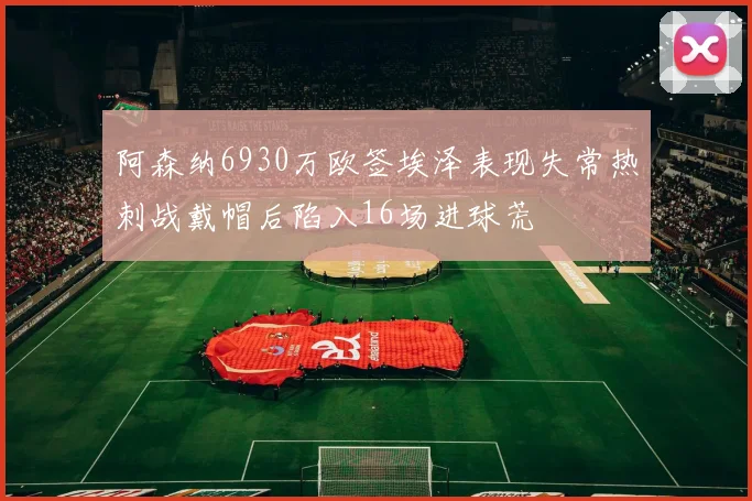 阿森纳6930万欧签埃泽表现失常热刺战戴帽后陷入16场进球荒