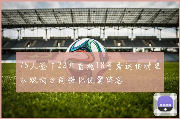 76人签下22年首轮18号秀达伦特里以双向合同强化侧翼阵容