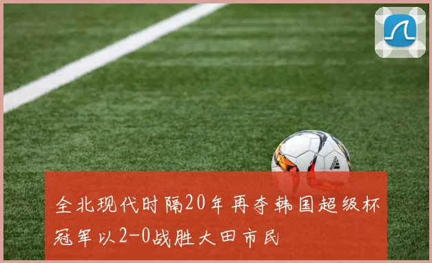 全北现代时隔20年再夺韩国超级杯冠军以2-0战胜大田市民