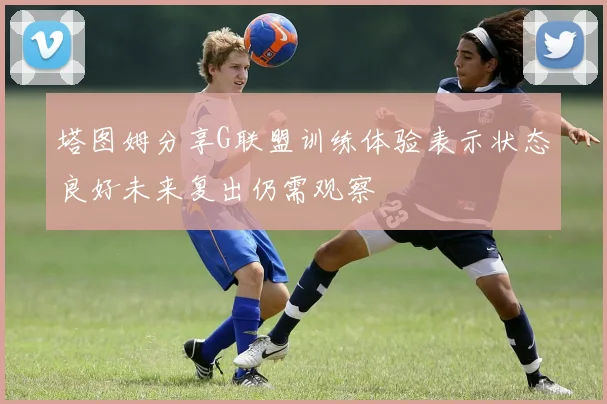 塔图姆分享G联盟训练体验表示状态良好未来复出仍需观察