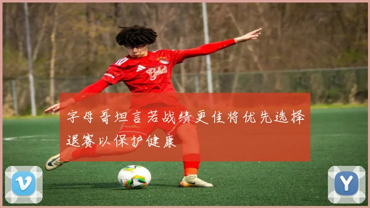 字母哥坦言若战绩更佳将优先选择退赛以保护健康