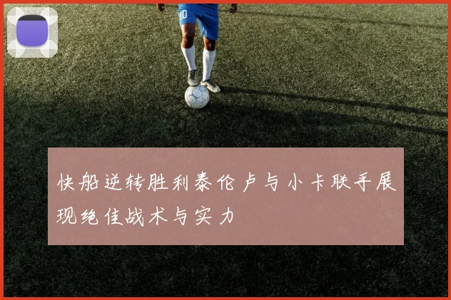 快船逆转胜利泰伦卢与小卡联手展现绝佳战术与实力