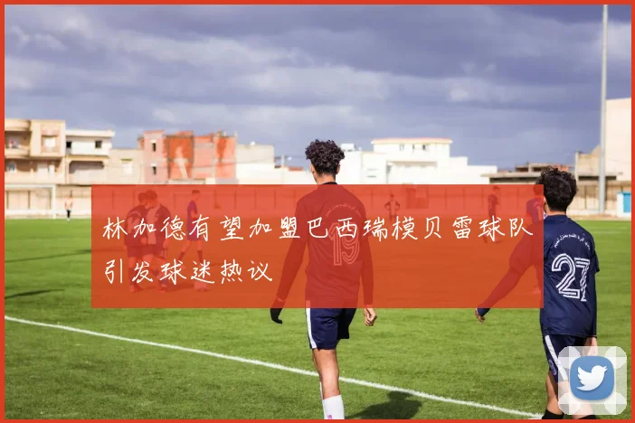 林加德有望加盟巴西瑞模贝雷球队引发球迷热议