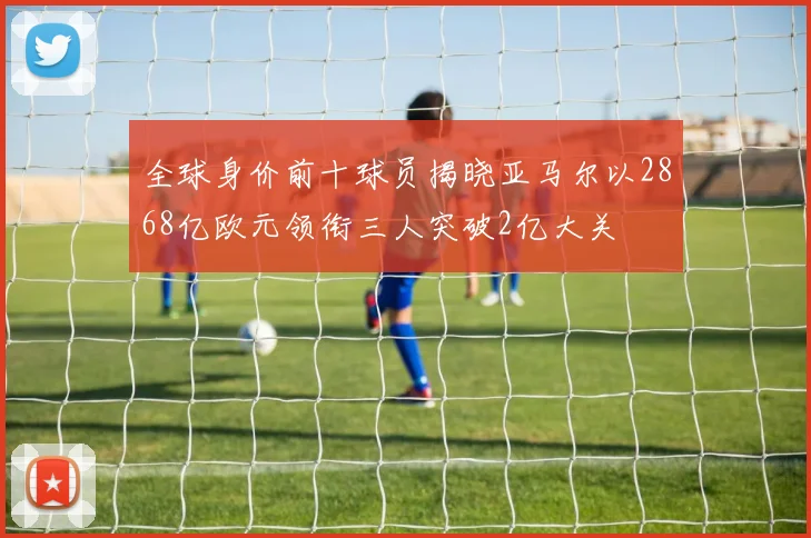 全球身价前十球员揭晓亚马尔以2868亿欧元领衔三人突破2亿大关