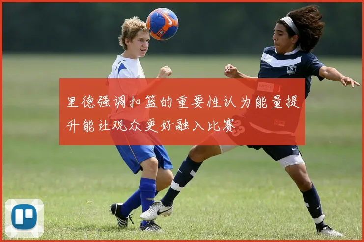 里德强调扣篮的重要性认为能量提升能让观众更好融入比赛