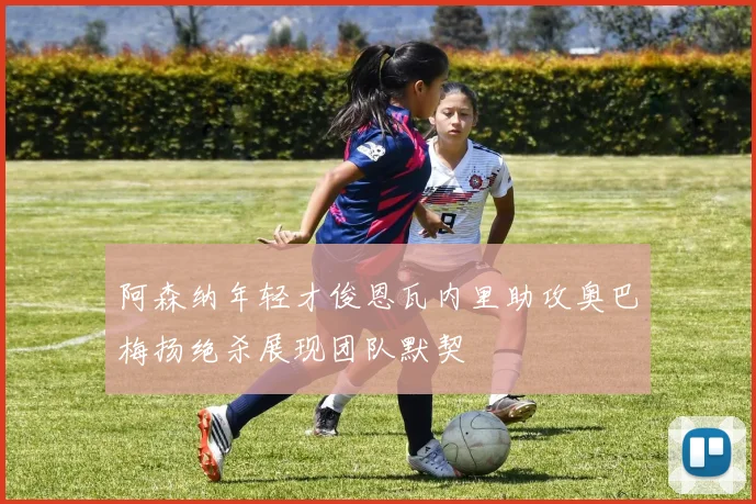 阿森纳年轻才俊恩瓦内里助攻奥巴梅扬绝杀展现团队默契