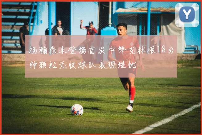 杨瀚森未登场首发中锋克林根18分钟颗粒无收球队表现堪忧