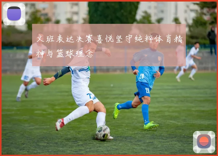 文班表达决赛喜悦坚守纯粹体育精神与篮球理念