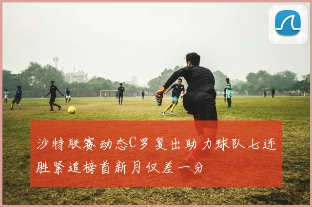 沙特联赛动态C罗复出助力球队七连胜紧追榜首新月仅差一分