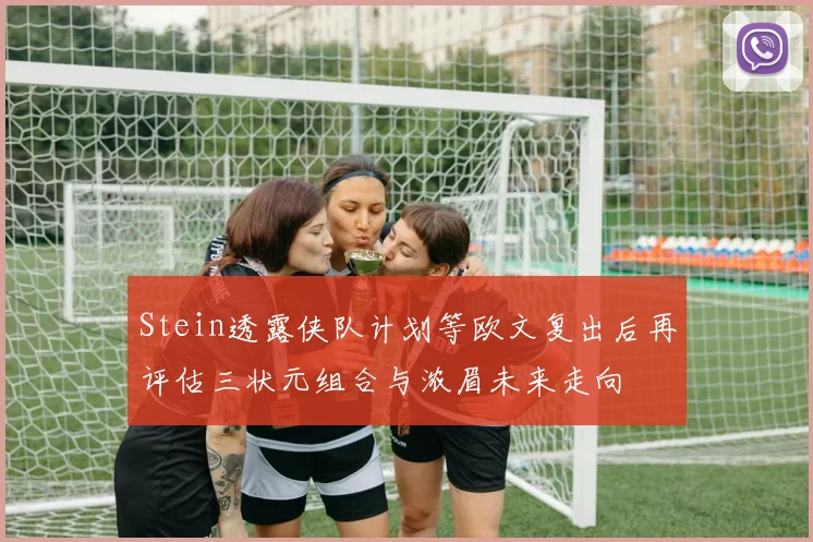 Stein透露侠队计划等欧文复出后再评估三状元组合与浓眉未来走向