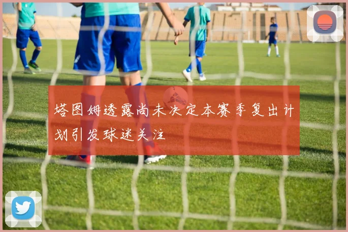 塔图姆透露尚未决定本赛季复出计划引发球迷关注