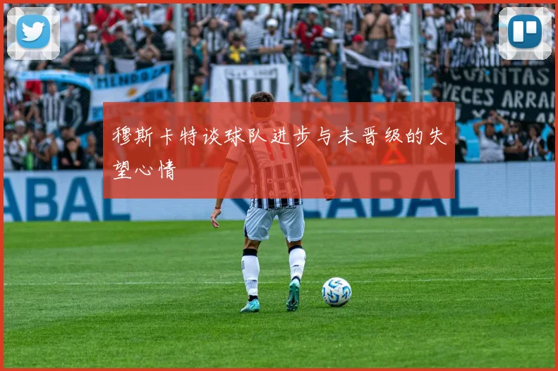 穆斯卡特谈球队进步与未晋级的失望心情